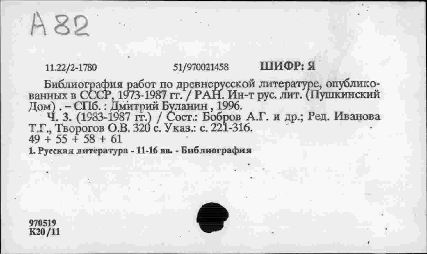 ﻿11.22/2-1780	51/970021458 ШИФР: Я
Библиография работ по древнерусской литературе, опубликованных в СССР, 1973-1987 гг. / РАН. Ин-т рус. лит. (Пушкинский Дом) . - СПб. : Дмитрий Буланин, 1996.
Ч. 3. (1983-1987 гг.) / Сост.: Бобров А.Г. и др.; Ред. Иванова Т.Г., Творогов О.В. 320 с. Указ.: с. 221-316.
49 + 55 + 58 + 61
1. Русская литература -11-16 вв. - Библиография
970519
К20/11